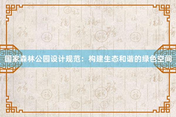 国家森林公园设计规范：构建生态和谐的绿色空间